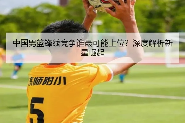 中国男篮锋线竞争谁最可能上位？深度解析新星崛起